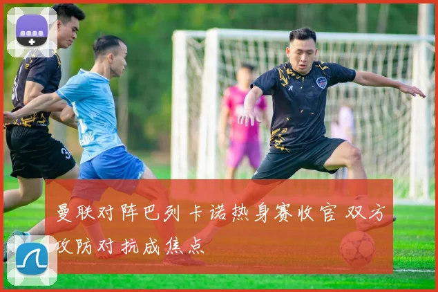 曼联对阵巴列卡诺热身赛收官 双方攻防对抗成焦点