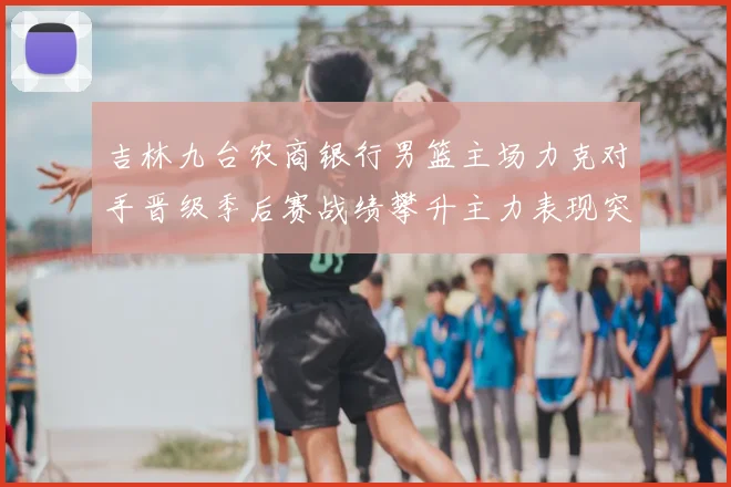 吉林九台农商银行男篮主场力克对手晋级季后赛战绩攀升主力表现突出