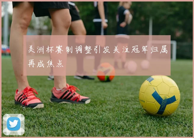 美洲杯赛制调整引发关注冠军归属再成焦点