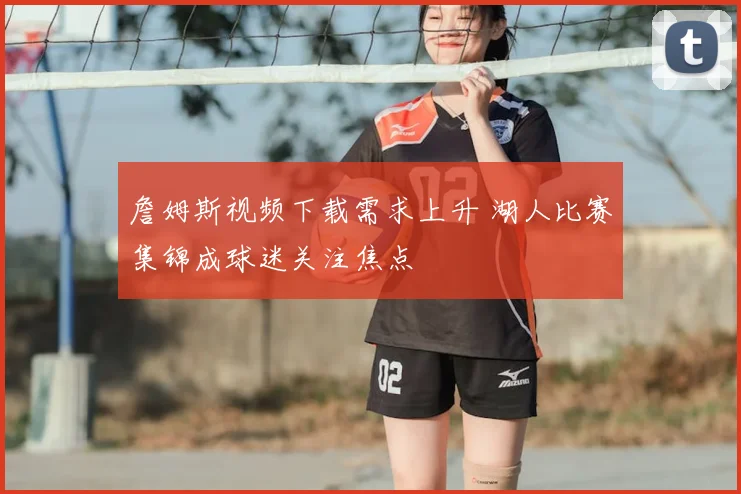 詹姆斯视频下载需求上升 湖人比赛集锦成球迷关注焦点