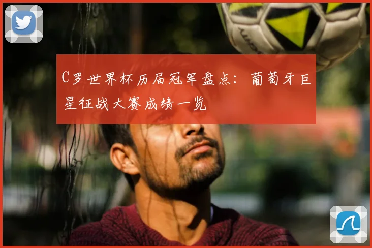 C罗世界杯历届冠军盘点:葡萄牙巨星征战大赛成绩一览
