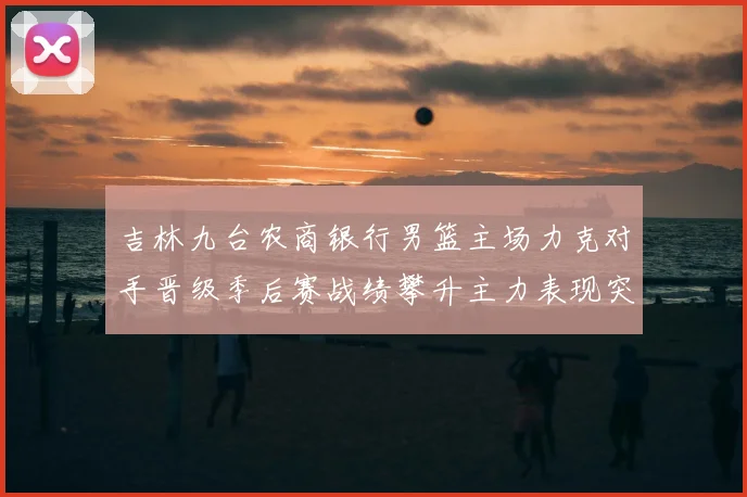 吉林九台农商银行男篮主场力克对手晋级季后赛战绩攀升主力表现突出