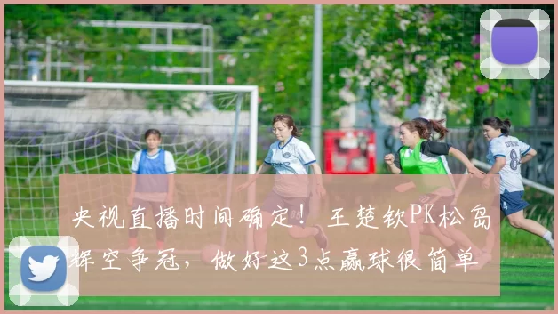 央视直播时间确定！王楚钦PK松岛辉空争冠，做好这3点赢球很简单