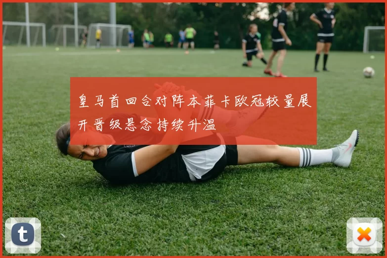 皇马首回合对阵本菲卡欧冠较量展开晋级悬念持续升温