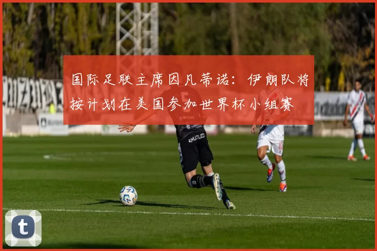 国际足联主席因凡蒂诺：伊朗队将按计划在美国参加世界杯小组赛