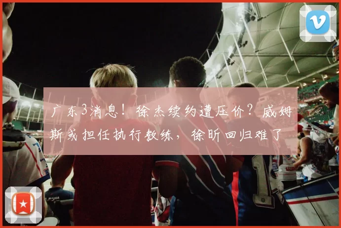 广东3消息！徐杰续约遭压价？威姆斯或担任执行教练，徐昕回归难了_杜锋_球迷_比赛