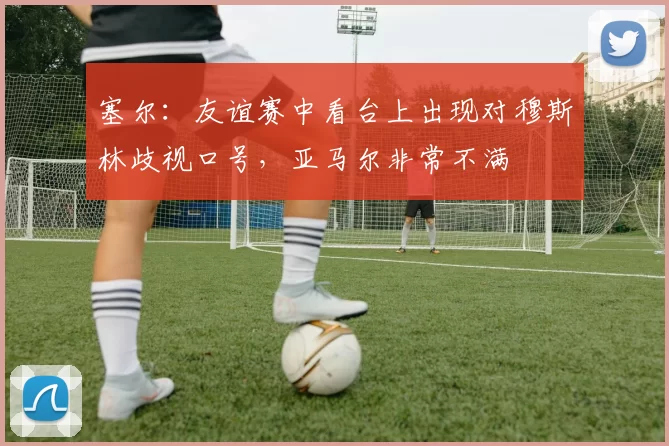 塞尔：友谊赛中看台上出现对穆斯林歧视口号，亚马尔非常不满