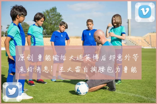 原创 鲁能输给大连英博后却意外等来好消息！王大雷自掏腰包为鲁能引进新援，值得期待