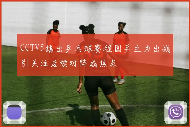 CCTV5播出乒乓球赛程国乒主力出战引关注后续对阵成焦点