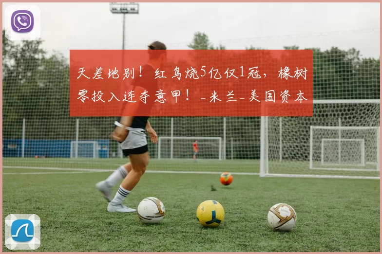 天差地别！红鸟烧5亿仅1冠，橡树零投入连夺意甲！_米兰_美国资本_国米
