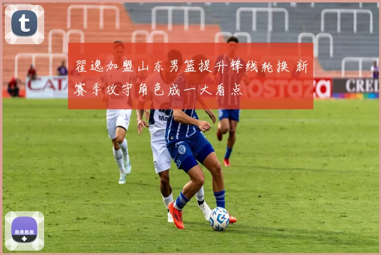 翟逸加盟山东男篮提升锋线轮换 新赛季攻守角色成一大看点