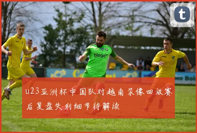 u23亚洲杯中国队对越南录像回放赛后复盘失利细节待解读