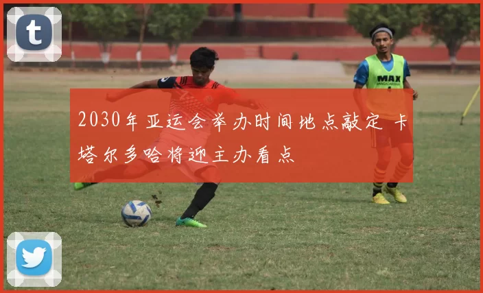 2030年亚运会举办时间地点敲定 卡塔尔多哈将迎主办看点